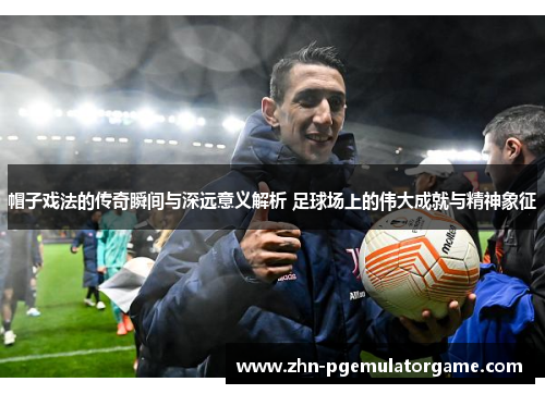 帽子戏法的传奇瞬间与深远意义解析 足球场上的伟大成就与精神象征