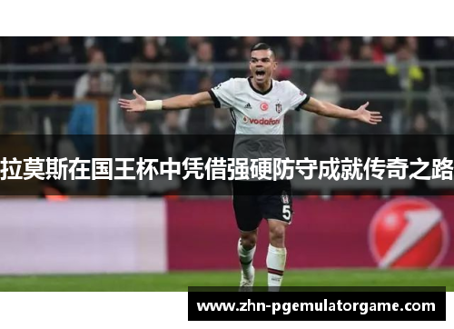 拉莫斯在国王杯中凭借强硬防守成就传奇之路