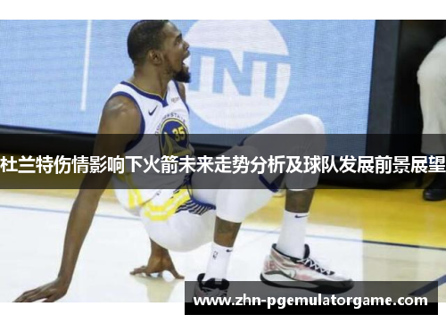 杜兰特伤情影响下火箭未来走势分析及球队发展前景展望 杜兰特伤情影响下火箭未来走势分析及球队发展前景展望