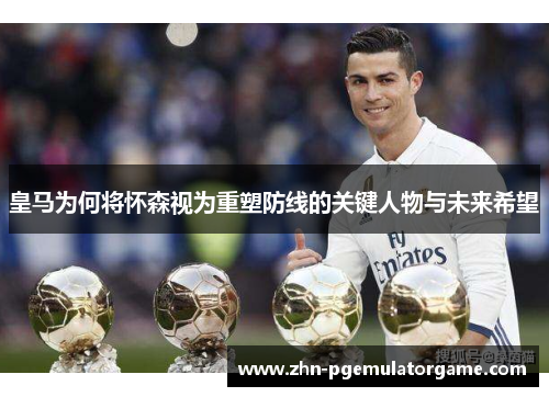 皇马为何将怀森视为重塑防线的关键人物与未来希望