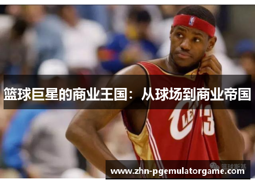 篮球巨星的商业王国:从球场到商业帝国 篮球巨星的商业王国:从球场到商业帝国
