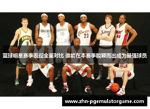 篮球明星赛季表现全面对比 谁能在本赛季脱颖而出成为最强球员 篮球明星赛季表现全面对比 谁能在本赛季脱颖而出成为最强球员
