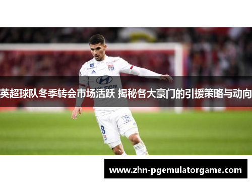 英超球队冬季转会市场活跃 揭秘各大豪门的引援策略与动向