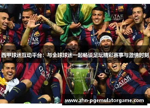 西甲球迷互动平台：与全球球迷一起畅谈足坛精彩赛事与激情时刻