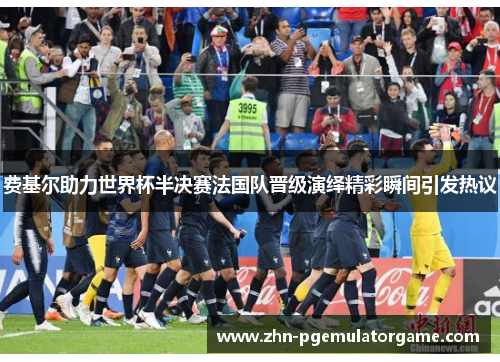 费基尔助力世界杯半决赛法国队晋级演绎精彩瞬间引发热议