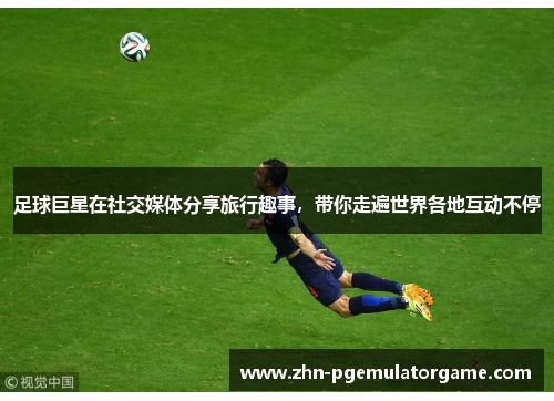 足球巨星在社交媒体分享旅行趣事，带你走遍世界各地互动不停