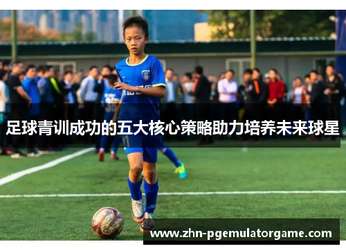 足球青训成功的五大核心策略助力培养未来球星