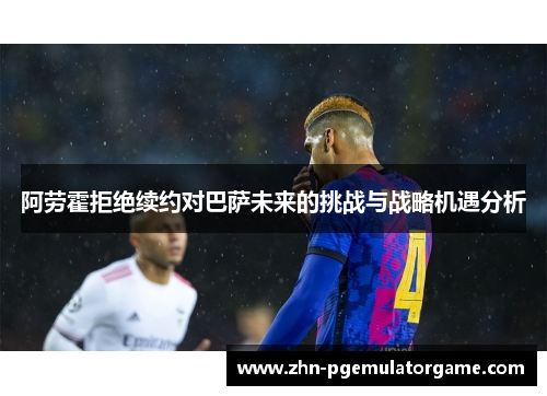 阿劳霍拒绝续约对巴萨未来的挑战与战略机遇分析